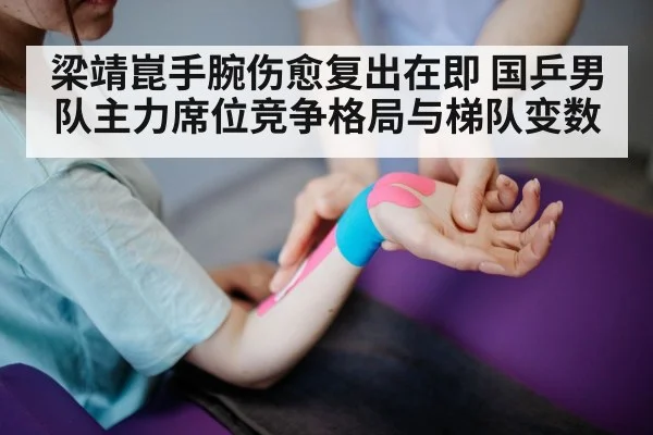 梁靖崑手腕伤愈复出在即 国乒男队主力席位竞争格局与梯队变数